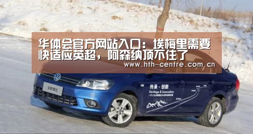 华体会官方网站入口:埃梅里需要快适应英超,阿森纳顶不住了(图3) 华体会官方平台